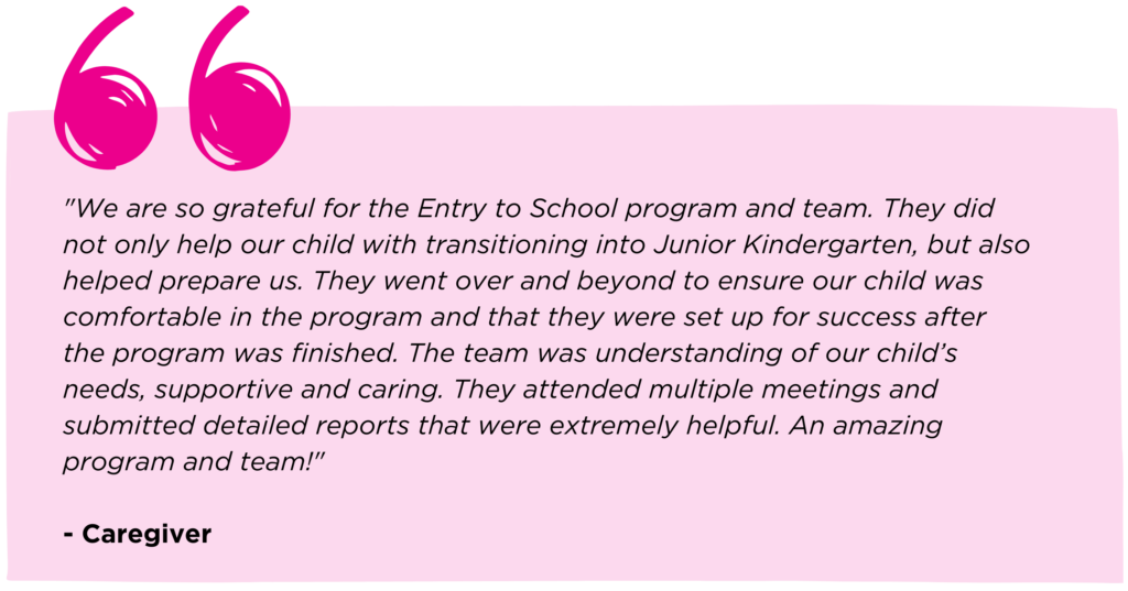 Caregiver quote that reads: "We are so grateful for the Entry to School program and team. They did not only help our child with transitioning into Junior Kindergarten, but also helped prepare us. They went over and beyond to ensure our child was comfortable in the program and that they were set up for success after the program was finished. The team was understanding of our child’s needs, supportive and caring. They attended multiple meetings and submitted detailed reports that were extremely helpful. An amazing program and team!"