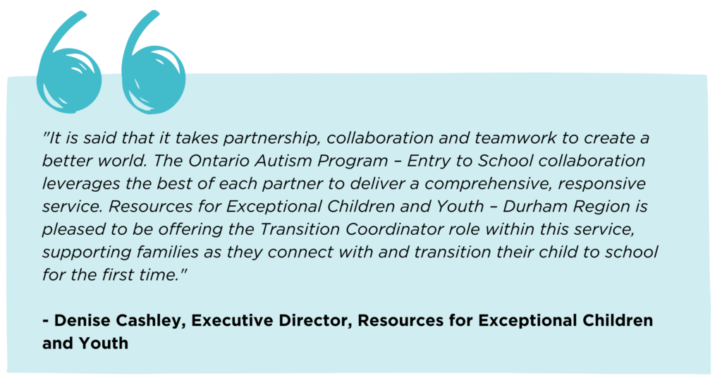 Quote from Denise Cashley, Executive Director, Resources for Exceptional Children and Youth that reads: "It is said that it takes partnership, collaboration and teamwork to create a better world. The Ontario Autism Program – Entry to School collaboration leverages the best of each partner to deliver a comprehensive, responsive service. Resources for Exceptional Children and Youth – Durham Region is pleased to be offering the Transition Coordinator role within this service, supporting families as they connect with and transition their child to school for the first time."