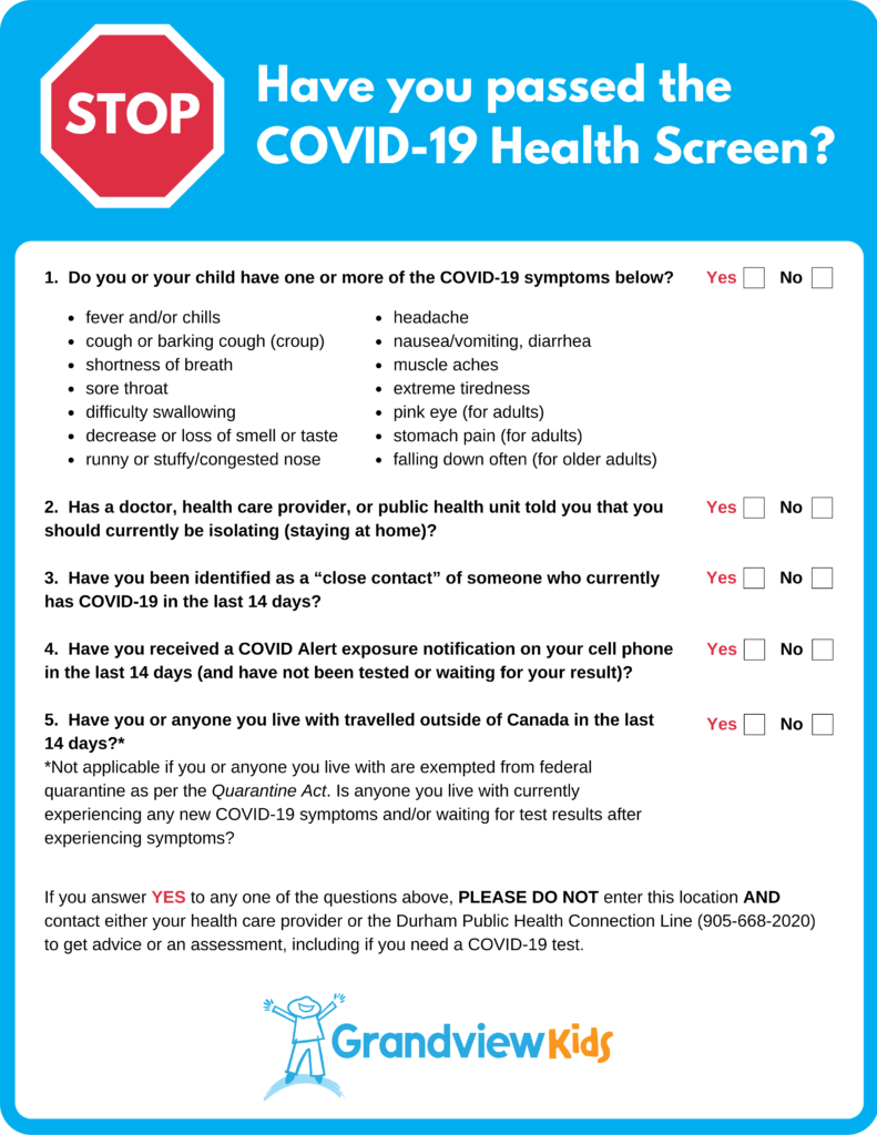 Grandview Kids current COVID-19 Health Screen. The steps of the Health Screen are as follows:

1. The night before your appointment please review the COVID-19 Health Screen. If you need to reschedule your child’s appointment, call Central Scheduling at 905-728-1673 ext. 2292.

2. When you arrive at Grandview please park and text the following information to the Site Specific phone number:

    Parent’s First Name
    Child’s Initials
    Time of appointment

3. Phone Numbers:

Please note that the phone numbers listed below can be reached by text only. If you need to speak with someone directly, please call 905-728-1673 or Toll-Free at 1-800-304-6180.

    Main Site, Oshawa: (289) – 675 – 1019
    Ajax Site: (289) – 675 – 0279
    Paul Dwyer, Oshawa: (289) – 675 – 0285
    S.A. Cawker Public School, Port Perry: (289) – 675 – 1562
    Whitby Mall – (289) – 675 – 4659

4. You will then be called to complete a Health Screen for yourself and your child. Please stay in your car until you are notified to enter the building.

5. Please remember to sanitize your hands and your child’s hands upon entering the building. Adults must be masked for the duration of the their visit. Children over the age of 2 are expected to wear a mask, if able.

6. When you are called into the centre your therapist will be there to greet you.