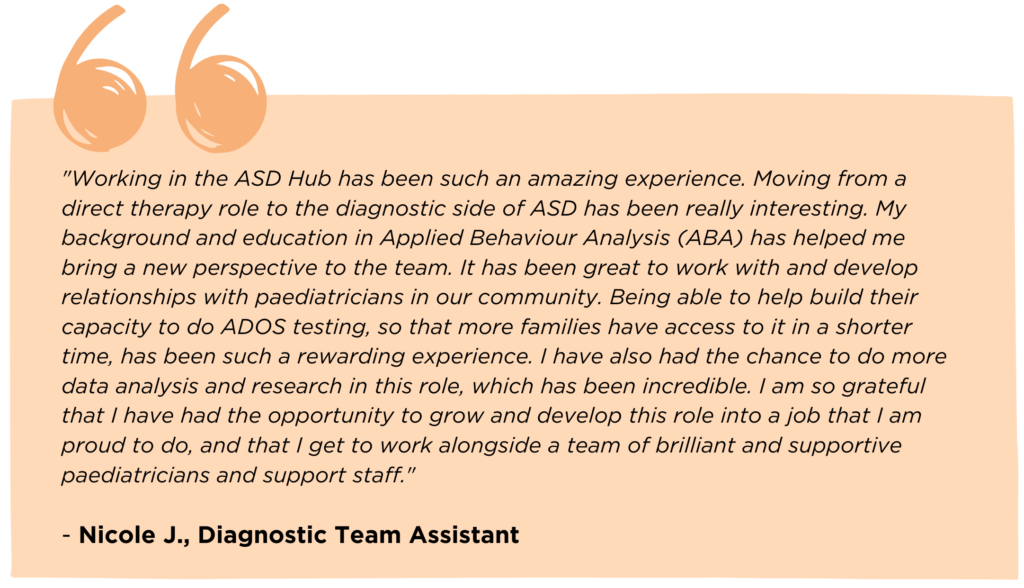 A quote from Diagnostic Team Assistant, Nicole J., which reads: "Working in the ASD Hub has been such an amazing experience. Moving from a direct therapy role to the diagnostic side of ASD has been really interesting. My background and education in Applied Behaviour Analysis (ABA) has helped me bring a new perspective to the team. It has been great to work with and develop relationships with paediatricians in our community. Being able to help build their capacity to do ADOS testing, so that more families have access to it in a shorter time, has been such a rewarding experience. I have also had the chance to do more data analysis and research in this role, which has been incredible. I am so grateful that I have had the opportunity to grow and develop this role into a job that I am proud to do, and that I get to work alongside a team of brilliant and supportive paediatricians and support staff."