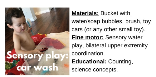 Sensory Play: Car Wash

Materials: Bucket with water/soap bubbles, brush, cars (or any other small toys)

Fine motor: Sensory water play, bilateral upper extremity coordination.

Educational: Counting, science concepts