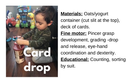 Card Drop

Materials: Oats/yogurt container (cut slit at the top), deck of cards

Fine motor: Pincer grasp development, grading-drop and release, eye-hand coordination and dexterity

Education: Counting, sorting by suit
