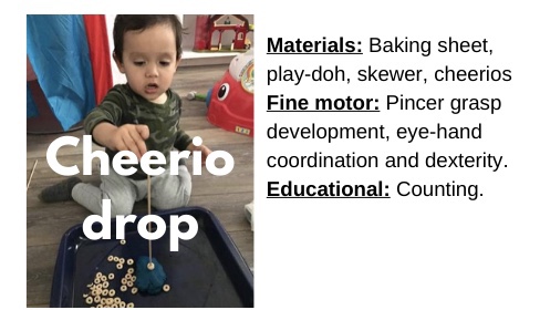 Cheerio Drop

Materials: Baking sheet, play-doh, skewer, Cheerios

Fine motor: Pincer grasp development, eye-hand coordination and dexterity.

Educational: Counting