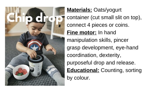 Chip Drop

Materials: Oats/yogurt container (cut small slit on top), connect 4 pieces or coins

Fine motor: In hand manipulation skills, pincer grasp development, eye-hand coordination, dexterity, purposeful drop and release.

Educational: Counting, sorting by colour  