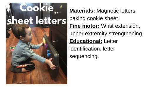 Cookie Sheet Letters:

Materials: Magnetic letters, baking cookie sheet

Fine motor: Wrist extension, upper extremity strengthening.

Educational: Letter identification, letter sequencing. 