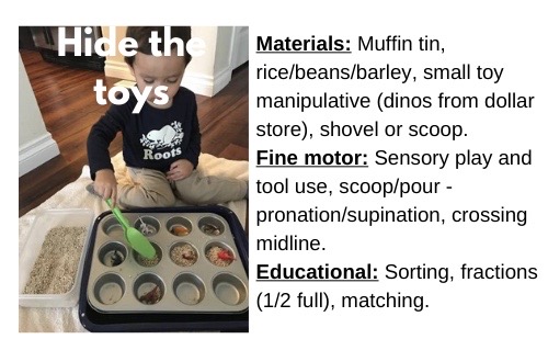 Hide the Toys

Materials: Muffin tin, rice/beans/barley, small toy (dinos from dollar store), shovel or scoop.

Fine motor: Sensory play and tool use, scoop/pour - pronation/supination, crossing midline.

Educational: Sorting, fractions (1/2 full), matching