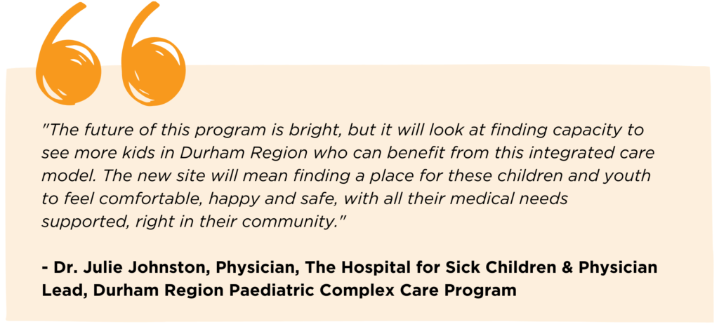 Quote from Dr. Julie Johnston, Physician, The Hospital for Sick Children & Physician Lead, Durham Region Paediatric Complex Care Program that reads: "The future of this program is bright, but it will look at finding capacity to see more kids in Durham Region who can benefit from this integrated care model. The new site will mean finding a place for these children and youth to feel comfortable, happy and safe, with all their medical needs supported, right in their community."