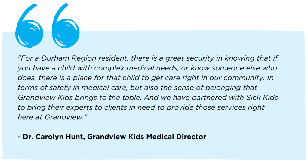 Quote from Dr. Carolyn Hunt, Grandview Kids Medical Director that reads: "For a Durham Region resident, there is a great security in knowing that if you have a child with complex medical needs, or know someone else who does, there is a place for that child to get care right in our community. In terms of safety in medical care, but also the sense of belonging that Grandview Kids brings to the table. And we have partnered with Sick Kids to bring their experts to clients in need to provide those services right here at Grandview."