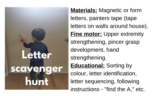 Letter Scavenger Hunt:

Materials: Magnetic or foam letters, painters' tape (tape letters on walls around house)

Fine moror: Upper extremity strengthening, pincer grasp development, hand strengthening.

Educational:  Sorting by colour, letter identification, letter sequencing, following instructions - "Find the letter A," etc.