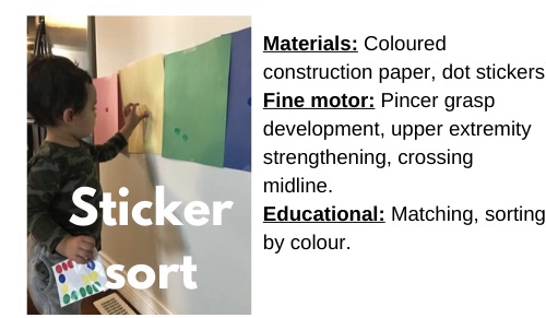 Sticker Sort

Materials: Coloured construction paper, dot stickers

Fine motor: Pincer grasp development, upper extremity strengthening, crossing midline 

Educational: Matching, sorting by colour
