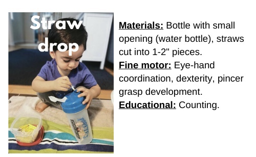 Straw Drop

Materials: Bottle with small opening (water bottle), straws cut into 1-2'' pieces

Fine motor: Eye-hand coordination, dexterity, pincer grasp development

Educational: Counting 